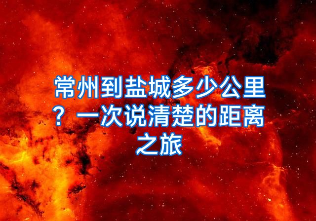 常州到盐城多少公里？一次说清楚的距离之旅
