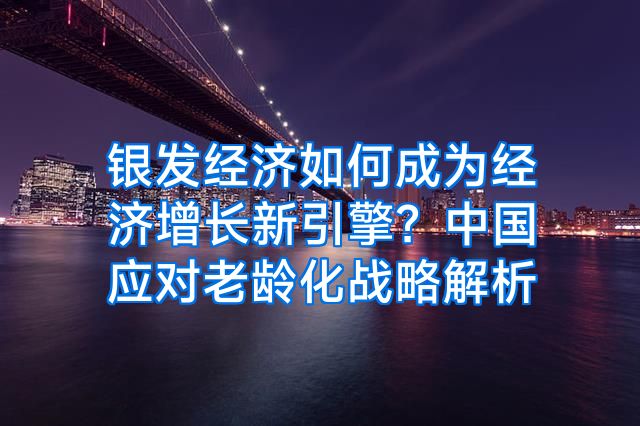 银发经济如何成为经济增长新引擎？中国应对老龄化战略解析